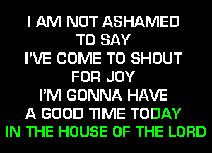 I AM NOT ASHAMED
TO SAY
I'VE COME TO SHOUT
FOR JOY
I'M GONNA HAVE

A GOOD TIME TODAY
IN THE HOUSE OF THE LORD