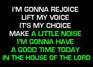 I'M GONNA REJOICE
LIFT MY VOICE
ITS MY CHOICE
MAKE A LITTLE NOISE
I'M GONNA HAVE

A GOOD TIME TODAY
IN THE HOUSE OF THE LORD
