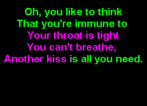 Oh, you like to think
That you're immune to
Your throat is tight
You can't breathe,
Another kiss is all you need.