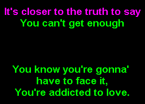 It's closer to the truth to say
You can't get enough

You know you're gonna'
have to face it,
You're addicted to love.