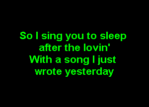 So I sing you to sleep
after the lovin'

With a song I just
wrote yesterday