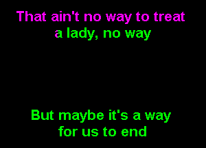 That ain't no way to treat
a lady, no way

But maybe it's a way
for us to end