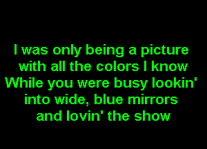 I was only being a picture
with all the colors I know
While you were busy lookin'
into wide, blue mirrors
and lovin' the show