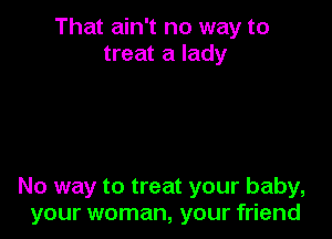 That ain't no way to
treat a lady

No way to treat your baby,
your woman, your friend
