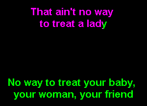 That ain't no way
to treat a lady

No way to treat your baby,
your woman, your friend