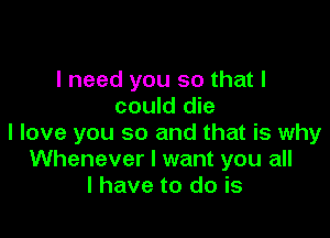 I need you so that I
could die

I love you so and that is why
Whenever I want you all
I have to do is