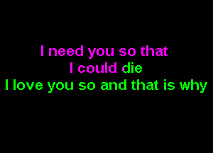 I need you so that
I could die

I love you so and that is why
