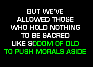 BUT WE'VE
ALLOWED THOSE
WHO HOLD NOTHING
TO BE SACRED
LIKE SODOM OF OLD
T0 PUSH MORALS ASIDE