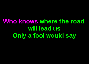 Who knows where the road
will lead us

Only a fool would say