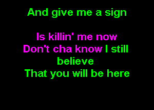 And give me a sign

ls killin' me now
Don't cha know I still
beneve
That you will be here