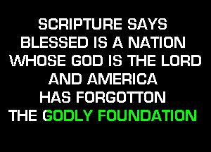 SCRIPTURE SAYS
BLESSED IS A NATION
WHOSE GOD IS THE LORD
AND AMERICA
HAS FORGO'I'I'ON
THE GODLY FOUNDATION