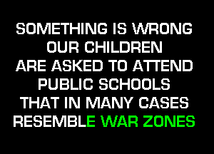 SOMETHING IS WRONG
OUR CHILDREN
ARE ASKED TO ATTEND
PUBLIC SCHOOLS
THAT IN MANY CASES
RESEMBLE WAR ZONES