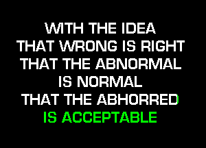 WITH THE IDEA
THAT WRONG IS RIGHT
THAT THE ABNORMAL

IS NORMAL
THAT THE ABHORRED
IS ACCEPTABLE