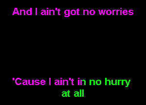 And I ain't got no worries

'Cause I ain't in no hurry
at all