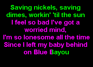 Saving nickels, saving
dimes, workin' 'til the sun
I feel so bad I've got a
worried mind,
I'm so lonesome all the time
Since I left my baby behind
on Blue Bayou