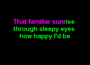 That familiar sunrise
through sleepy eyes

how happy I'd be