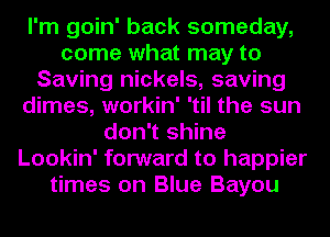 I'm goin' back someday,
come what may to
Saving nickels, saving
dimes, workin' 'til the sun
don't shine
Lookin' forward to happier
times on Blue Bayou