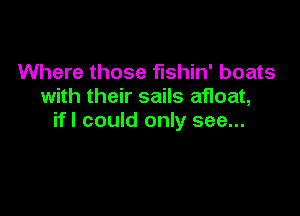 Where those fishin' boats
with their sails afloat,

ifl could only see...