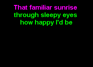 That familiar sunrise
through sleepy eyes
how happy I'd be