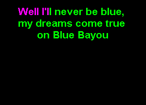 Well I'll never be blue,
my dreams come true
on Blue Bayou