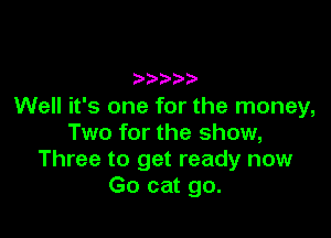 Well it's one for the money,

Two for the show,
Three to get ready now
Go cat go.