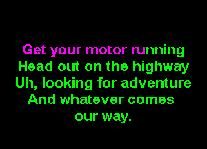 Get your motor running
Head out on the highway
Uh, looking for adventure

And whatever comes
our way.