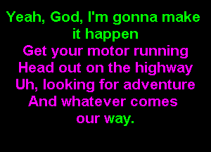 Yeah, God, I'm gonna make
it happen
Get your motor running
Head out on the highway
Uh, looking for adventure
And whatever comes
our way.