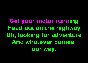 Get your motor running
Head out on the highway
Uh, looking for adventure

And whatever comes
our way.