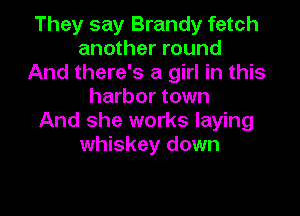 They say Brandy fetch
another round
And there's a girl in this
harbor town

And she works laying
whiskey down