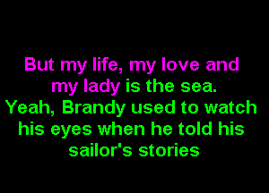 But my life, my love and
my lady is the sea.
Yeah, Brandy used to watch
his eyes when he told his
sailor's stories