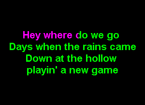 Hey where do we go
Days when the rains came

Down at the hollow
playin' a new game