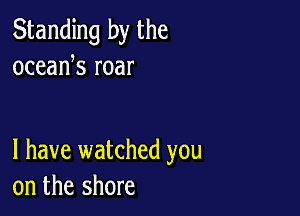 Standing by the
oceank roar

l have watched you
on the shore
