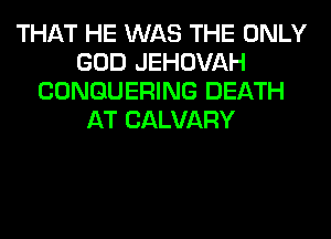 THAT HE WAS THE ONLY
GOD JEHOVAH
CONGUERING DEATH
AT CALVARY