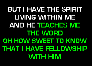 BUT I HAVE THE SPIRIT
LIVING WITHIN ME
AND HE TEACHES ME

THE WORD
0H HOW SWEET TO KNOW

THAT I HAVE FELLOWSHIP
WITH HIM