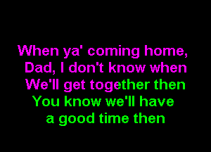 When ya' coming home,
Dad, I don't know when
We'll get together then

You know we'll have
a good time then