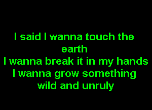 I said I wanna touch the
eadh
I wanna break it in my hands
I wanna grow something
wild and unruly