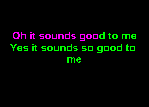 Oh it sounds good to me
Yes it sounds so good to

me