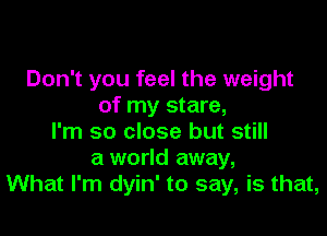 Don't you feel the weight
of my stare,

I'm so close but still
a world away,
What I'm dyin' to say, is that,