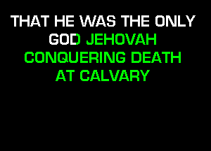 THAT HE WAS THE ONLY
GOD JEHOVAH
CONGUERING DEATH
AT CALVARY