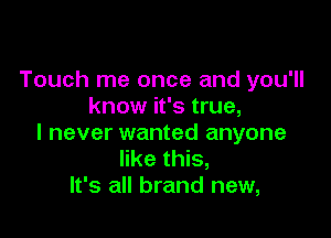 Touch me once and you'll
know it's true,

I never wanted anyone
like this,
It's all brand new,