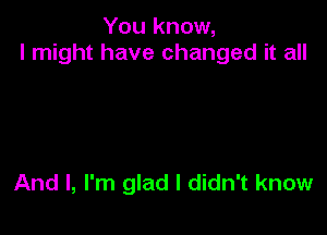 You know,
I might have changed it all

And I, I'm glad I didn't know