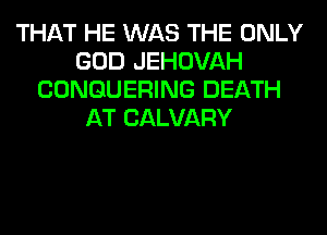 THAT HE WAS THE ONLY
GOD JEHOVAH
CONGUERING DEATH
AT CALVARY