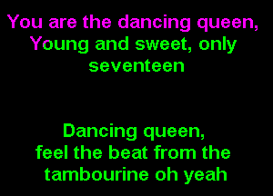 You are the dancing queen,
Young and sweet, only
seventeen

Dancing queen,
feel the beat from the
tambourine oh yeah