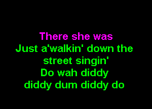 There she was
Just a'walkin' down the

street singin'
Do wah diddy
diddy dum diddy do