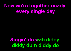 Now we're together nearly
every single day

Singin' do wah diddy
diddy dum diddy do