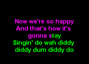 Now we're so happy
And that's how it's

gonna stay
Singin' do wah diddy
diddy dum diddy do
