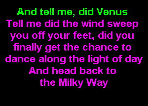 And tell me, did Venus
Tell me did the wind sweep
you off your feet, did you
finally get the chance to
dance along the light of day
And head back to
the Milky Way