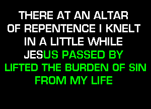 THERE AT AN ALTAR
0F REPENTENCE I KNELT
IN A LITTLE WHILE

JESUS PASSED BY
LIFTED THE BURDEN 0F SIN

FROM MY LIFE