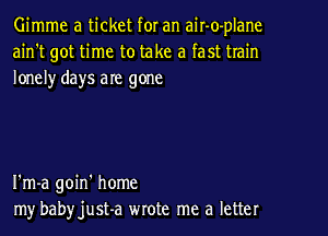 Gimme a ticket for an air-o-plane
ain't got time to take a fast train
lonelyr days are gone

I'm-a goin' home
my babyjust-a wrote me a letter