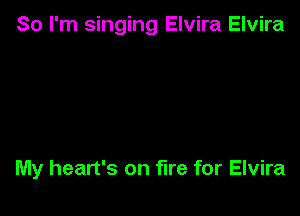 So I'm singing Elvira Elvira

My heart's on fire for Elvira